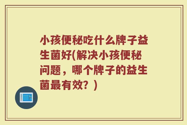 小孩吃什么牌子益生菌好(解决小孩问题,哪个牌子的益生菌有效?) 小孩吃什么牌子益生菌好(解决小孩问题,哪个牌子的益生菌有效?)
