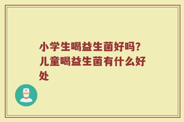 小学生喝益生菌好吗？儿童喝益生菌有什么好处