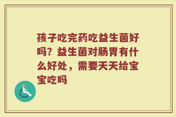孩子吃完药吃益生菌好吗？益生菌对肠胃有什么好处，需要天天给宝宝吃吗