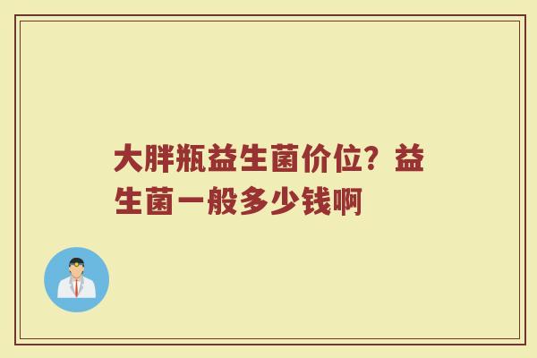 大胖瓶益生菌价位？益生菌一般多少钱啊