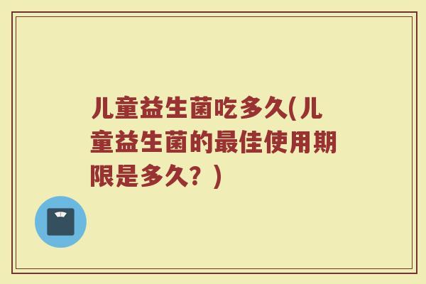 儿童益生菌吃多久(儿童益生菌的最佳使用期限是多久？)