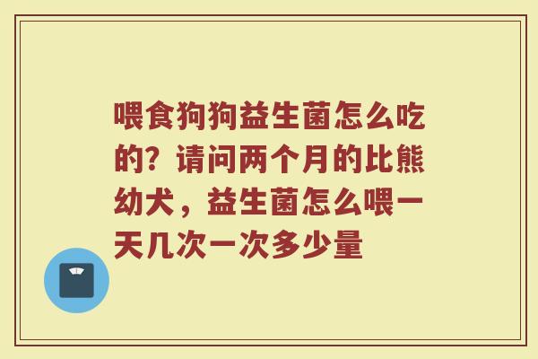 喂食狗狗益生菌怎么吃的？请问两个月的比熊幼犬，益生菌怎么喂一天几次一次多少量