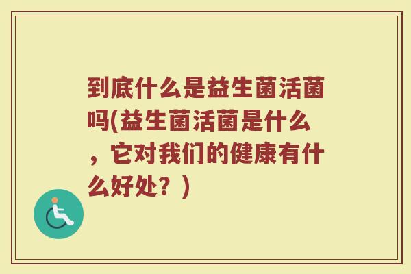 到底什么是益生菌活菌吗(益生菌活菌是什么，它对我们的健康有什么好处？)