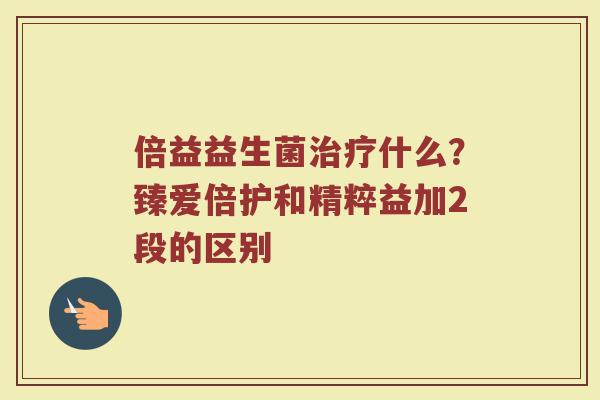 倍益益生菌治疗什么？臻爱倍护和精粹益加2段的区别