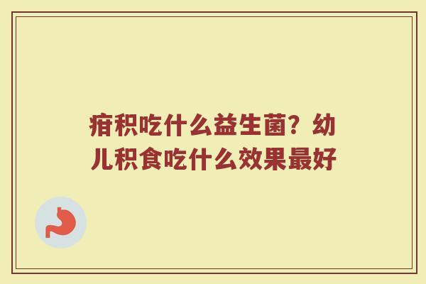 疳积吃什么益生菌？幼儿积食吃什么效果最好