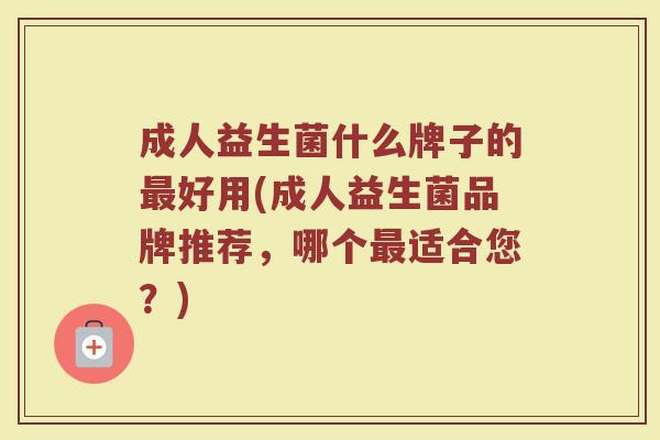 成人益生菌什么牌子的最好用(成人益生菌品牌推荐，哪个最适合您？)