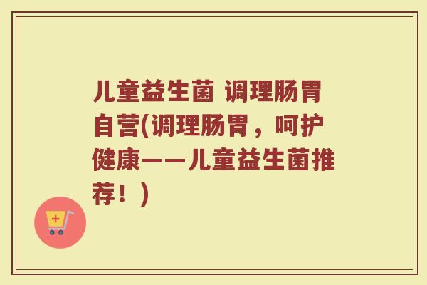 儿童益生菌 调理肠胃自营(调理肠胃，呵护健康——儿童益生菌推荐！)