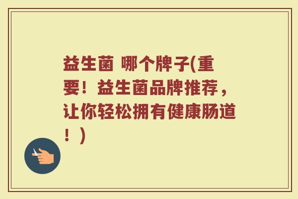 益生菌 哪个牌子(重要！益生菌品牌推荐，让你轻松拥有健康肠道！)