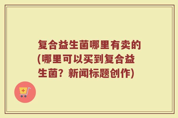 复合益生菌哪里有卖的(哪里可以买到复合益生菌？新闻标题创作)