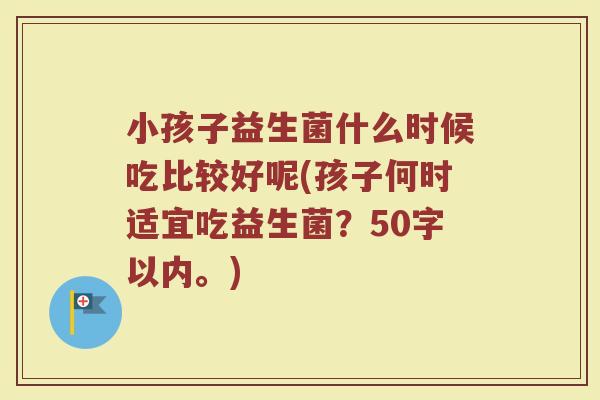 小孩子益生菌什么时候吃比较好呢(孩子何时适宜吃益生菌？50字以内。)