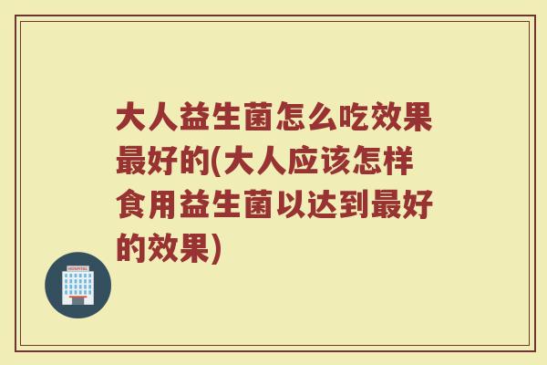 大人益生菌怎么吃效果最好的(大人应该怎样食用益生菌以达到最好的效果)