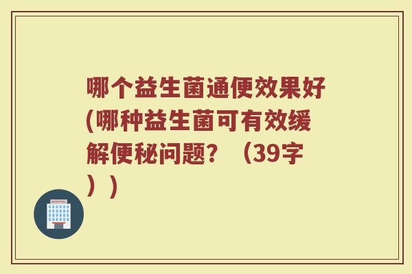 哪个益生菌通便效果好(哪种益生菌可有效缓解问题?(39字)) 哪个益生菌通便效果好(哪种益生菌可有效缓解问题?(39字))