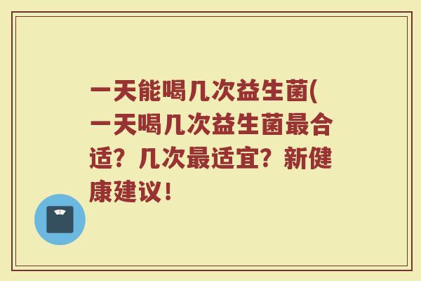 一天能喝几次益生菌(一天喝几次益生菌合适？几次适宜？新健康建议！