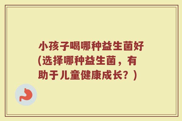 小孩子喝哪种益生菌好(选择哪种益生菌，有助于儿童健康成长？)