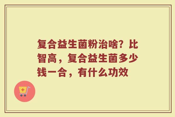 复合益生菌粉治啥？比智高，复合益生菌多少钱一合，有什么功效