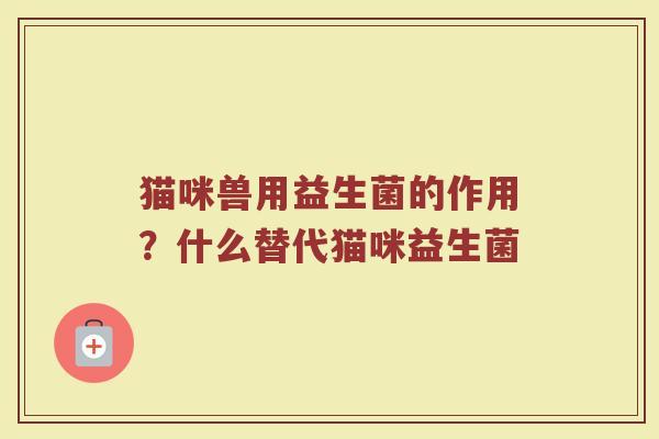 猫咪兽用益生菌的作用？什么替代猫咪益生菌