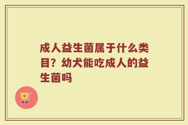 成人益生菌属于什么类目？幼犬能吃成人的益生菌吗