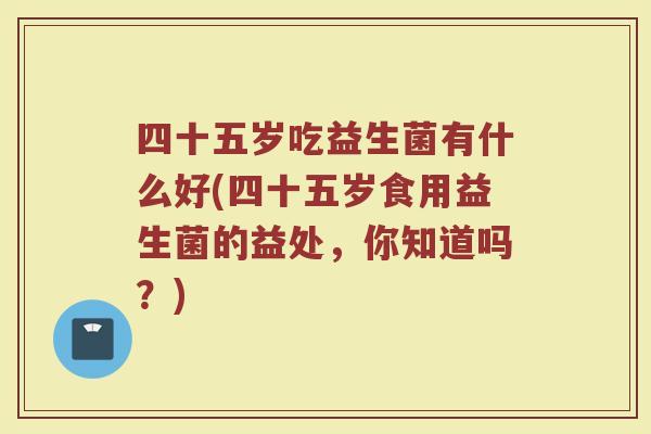 四十五岁吃益生菌有什么好(四十五岁食用益生菌的益处,你知道吗?) 四十五岁吃益生菌有什么好(四十五岁食用益生菌的益处,你知道吗?)