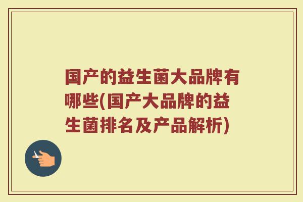 国产的益生菌大品牌有哪些(国产大品牌的益生菌排名及产品解析) 国产的益生菌大品牌有哪些(国产大品牌的益生菌排名及产品解析)