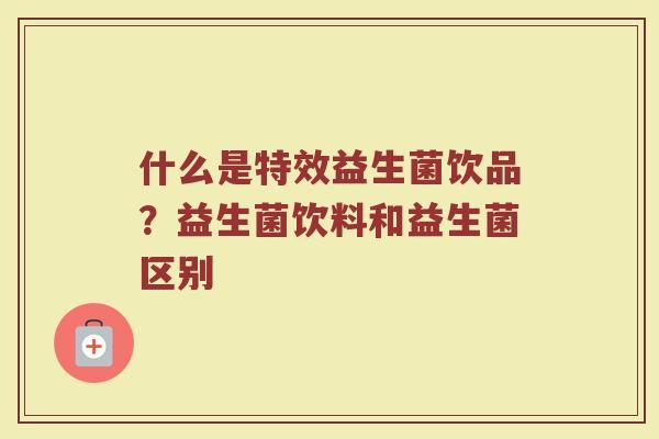 什么是特效益生菌饮品？益生菌饮料和益生菌区别