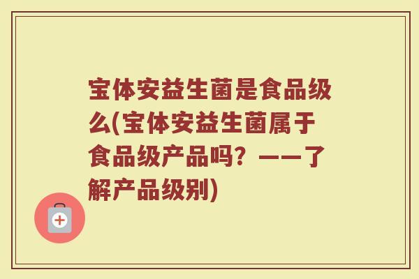 宝体安益生菌是食品级么(宝体安益生菌属于食品级产品吗?——了解产品级别) 宝体安益生菌是食品级么(宝体安益生菌属于食品级产品吗?——了解产品级别)