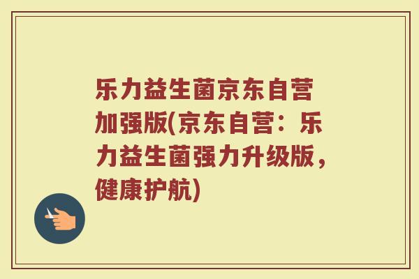 乐力益生菌京东自营 加强版(京东自营：乐力益生菌强力升级版，健康护航)