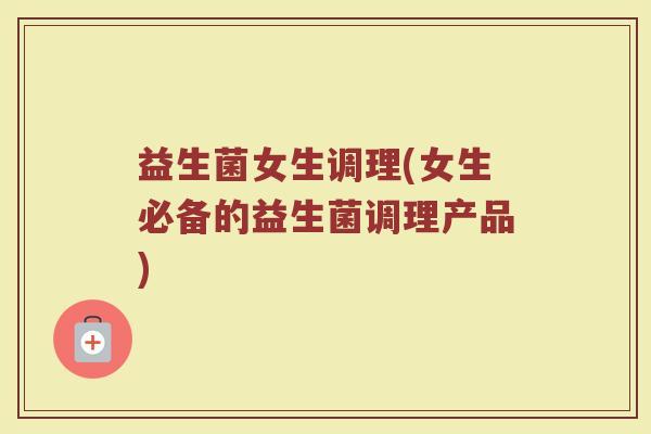 益生菌女生调理(女生必备的益生菌调理产品)