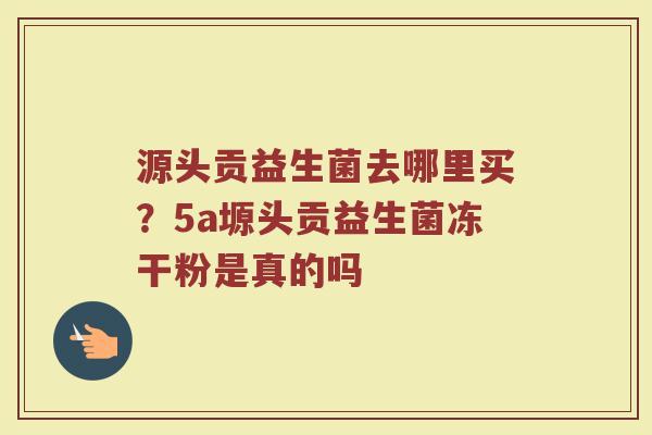 源头贡益生菌去哪里买？5a塬头贡益生菌冻干粉是真的吗