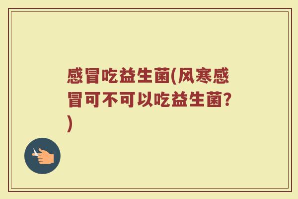 感冒吃益生菌(风寒感冒可不可以吃益生菌？)