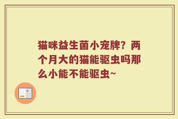 猫咪益生菌小宠牌？两个月大的猫能驱虫吗那么小能不能驱虫~