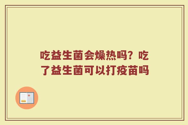 吃益生菌会燥热吗?吃了益生菌可以打疫苗吗 吃益生菌会燥热吗?吃了益生菌可以打疫苗吗