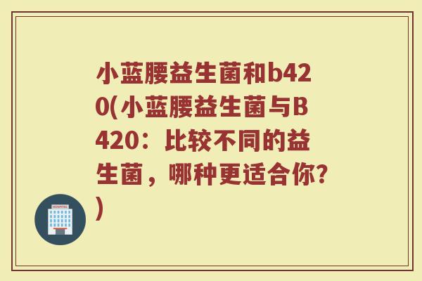 小蓝腰益生菌和b420(小蓝腰益生菌与B420:比较不同的益生菌,哪种更适合你?) 小蓝腰益生菌和b420(小蓝腰益生菌与B420:比较不同的益生菌,哪种更适合你?)