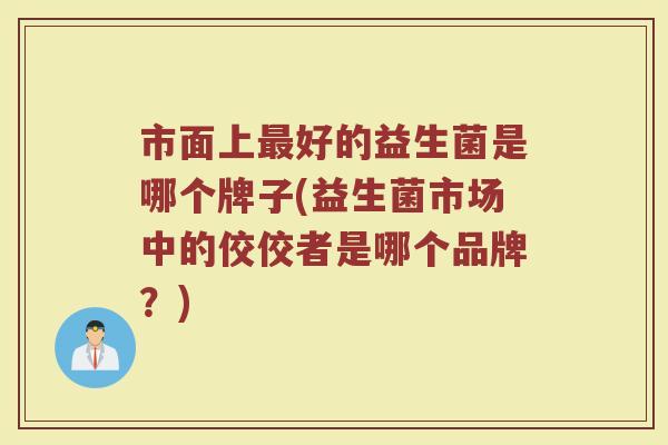 市面上最好的益生菌是哪个牌子(益生菌市场中的佼佼者是哪个品牌？)
