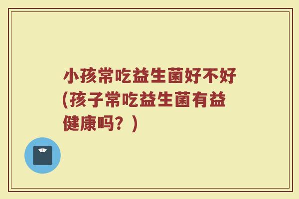 小孩常吃益生菌好不好(孩子常吃益生菌有益健康吗?) 小孩常吃益生菌好不好(孩子常吃益生菌有益健康吗?)