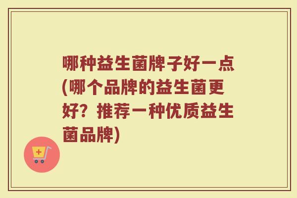 哪种益生菌牌子好一点(哪个品牌的益生菌更好?推荐一种优质益生菌品牌) 哪种益生菌牌子好一点(哪个品牌的益生菌更好?推荐一种优质益生菌品牌)