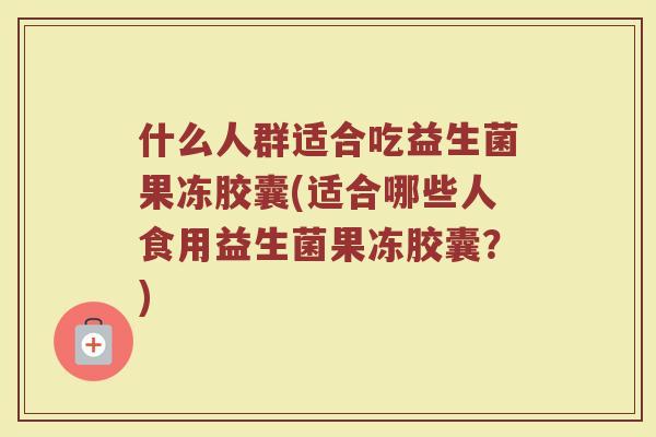 什么人群适合吃益生菌果冻胶囊(适合哪些人食用益生菌果冻胶囊？)
