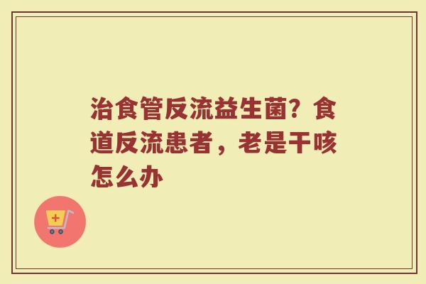 治食管反流益生菌？食道反流患者，老是干咳怎么办