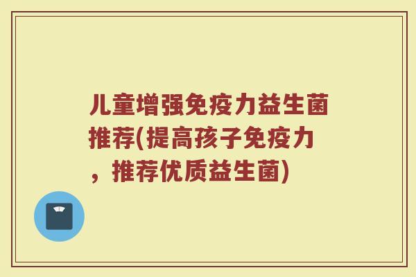 儿童增强力益生菌推荐(提高孩子力,推荐优质益生菌) 儿童增强力益生菌推荐(提高孩子力,推荐优质益生菌)
