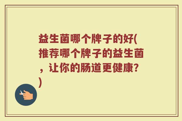 益生菌哪个牌子的好(推荐哪个牌子的益生菌，让你的肠道更健康？)