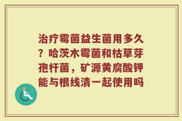 霉菌益生菌用多久?哈茨木霉菌和枯草芽孢杆菌,矿源黄腐酸钾能与根线清一起使用吗 霉菌益生菌用多久?哈茨木霉菌和枯草芽孢杆菌,矿源黄腐酸钾能与根线清一起使用吗