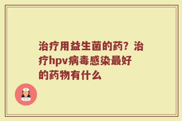 治疗用益生菌的药？治疗hpv病毒感染最好的药物有什么