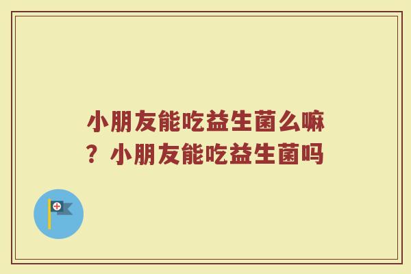 小朋友能吃益生菌么嘛？小朋友能吃益生菌吗