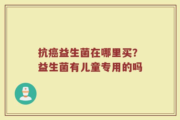 抗益生菌在哪里买?益生菌有儿童专用的吗 抗益生菌在哪里买?益生菌有儿童专用的吗