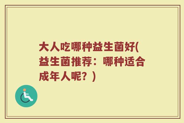 大人吃哪种益生菌好(益生菌推荐:哪种适合成年人呢?) 大人吃哪种益生菌好(益生菌推荐:哪种适合成年人呢?)