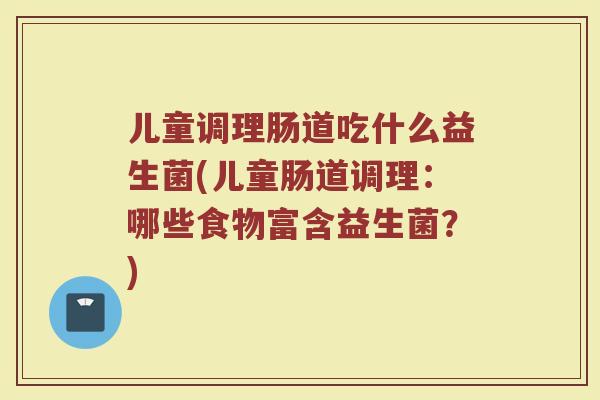 儿童调理肠道吃什么益生菌(儿童肠道调理：哪些食物富含益生菌？)