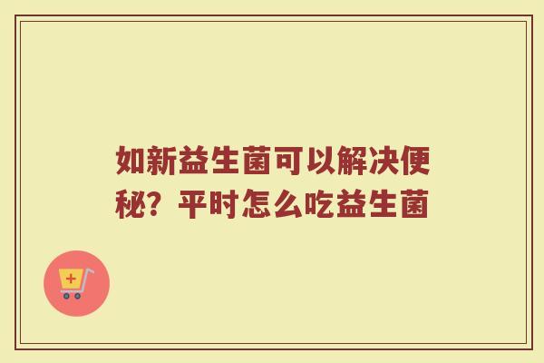 如新益生菌可以解决便秘？平时怎么吃益生菌