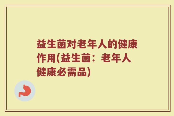 益生菌对老年人的健康作用(益生菌:老年人健康必需品) 益生菌对老年人的健康作用(益生菌:老年人健康必需品)