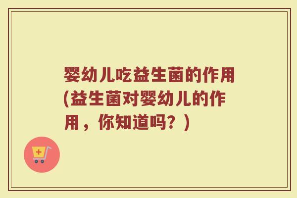 婴幼儿吃益生菌的作用(益生菌对婴幼儿的作用,你知道吗?) 婴幼儿吃益生菌的作用(益生菌对婴幼儿的作用,你知道吗?)