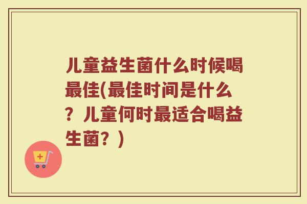 儿童益生菌什么时候喝最佳(最佳时间是什么？儿童何时最适合喝益生菌？)