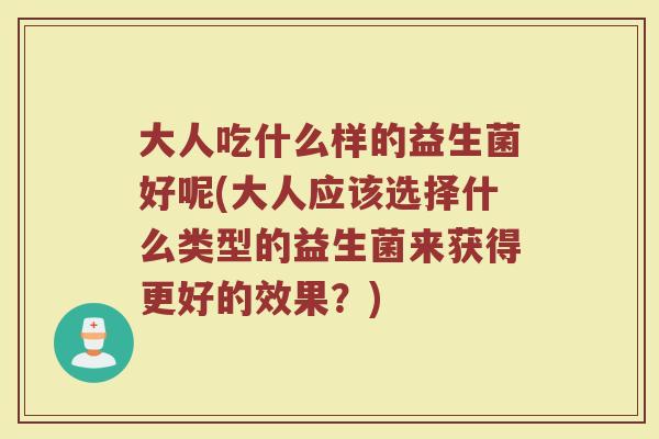 大人吃什么样的益生菌好呢(大人应该选择什么类型的益生菌来获得更好的效果？)